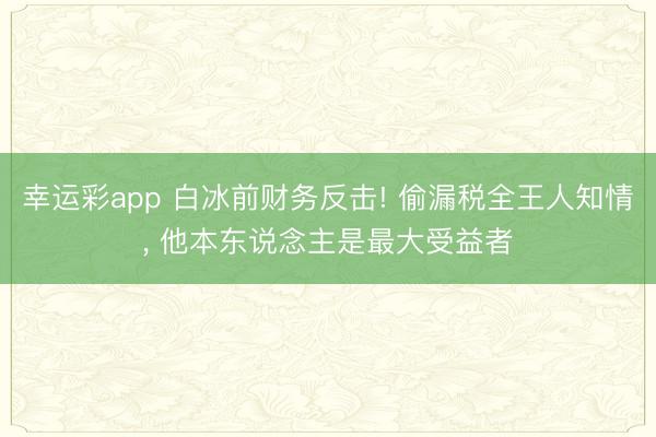 幸运彩app 白冰前财务反击! 偷漏税全王人知情, 他本东说念主是最大受益者