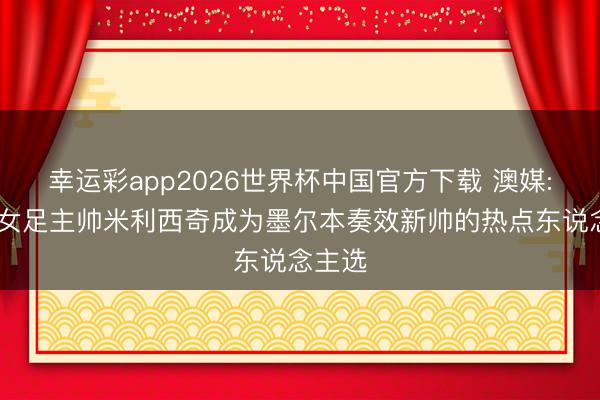 幸运彩app2026世界杯中国官方下载 澳媒: 中国女足主帅米利西奇成为墨尔本奏效新帅的热点东说念主选