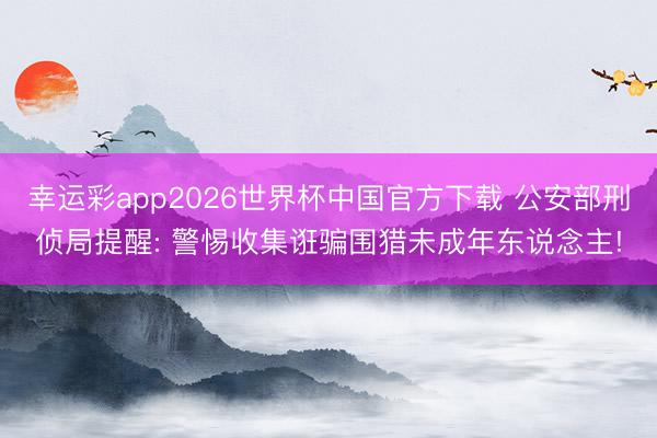 幸运彩app2026世界杯中国官方下载 公安部刑侦局提醒: 警惕收集诳骗围猎未成年东说念主!