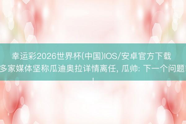 幸运彩2026世界杯(中国)IOS/安卓官方下载 多家媒体坚称瓜迪奥拉详情离任， 瓜帅: 下一个问题!