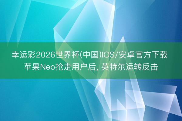 幸运彩2026世界杯(中国)IOS/安卓官方下载 苹果Neo抢走用户后, 英特尔运转反击