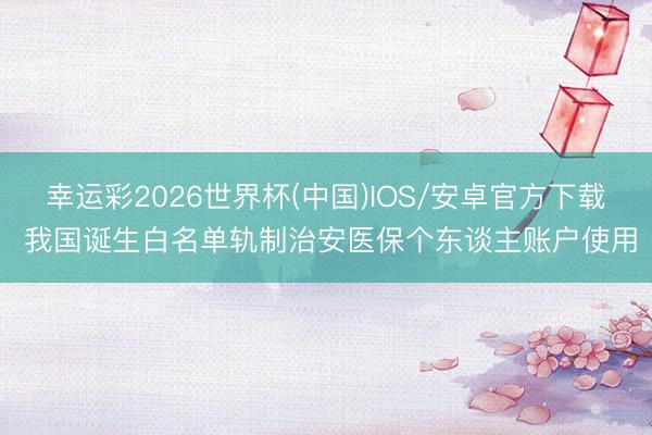 幸运彩2026世界杯(中国)IOS/安卓官方下载 我国诞生白名单轨制治安医保个东谈主账户使用