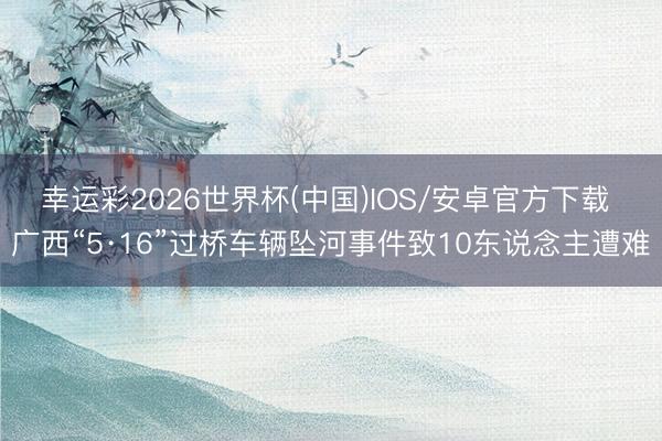 幸运彩2026世界杯(中国)IOS/安卓官方下载 广西“5·16”过桥车辆坠河事件致10东说念主遭难
