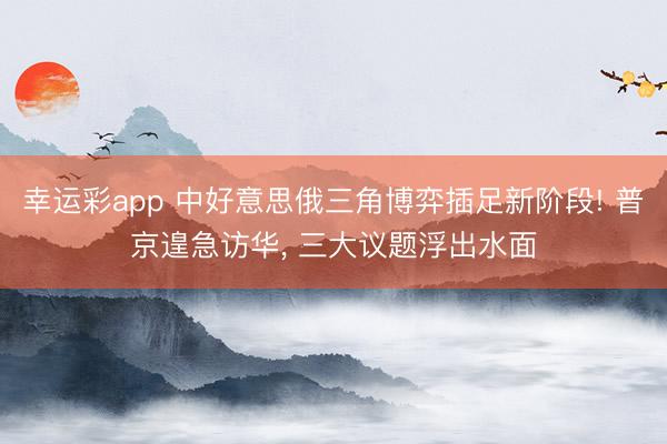 幸运彩app 中好意思俄三角博弈插足新阶段! 普京遑急访华， 三大议题浮出水面
