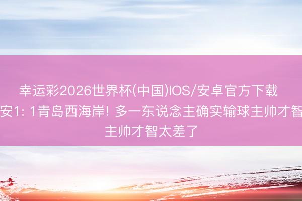 幸运彩2026世界杯(中国)IOS/安卓官方下载 北京国安1: 1青岛西海岸! 多一东说念主确实输球主帅才智太差了