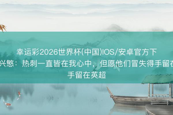 幸运彩2026世界杯(中国)IOS/安卓官方下载 孙兴慜：热刺一直皆在我心中，但愿他们冒失得手留在英超