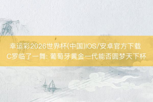 幸运彩2026世界杯(中国)IOS/安卓官方下载 C罗临了一舞: 葡萄牙黄金一代能否圆梦天下杯