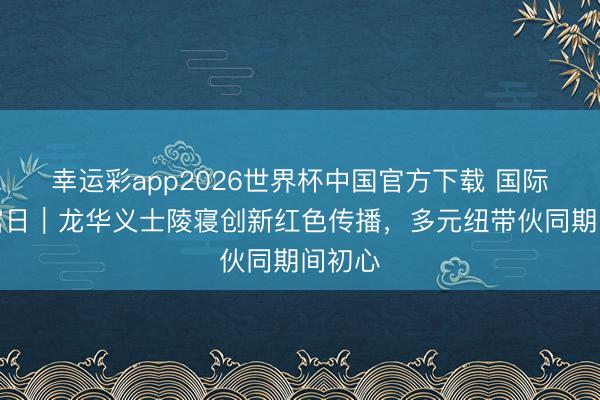 幸运彩app2026世界杯中国官方下载 国际博物馆日｜龙华义士陵寝创新红色传播，多元纽带伙同期间初心