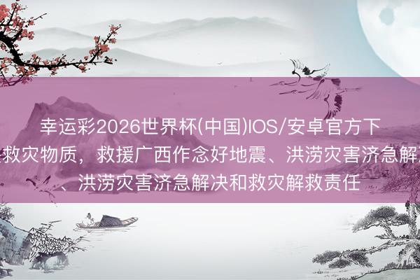 幸运彩2026世界杯(中国)IOS/安卓官方下载 调拨1万件中央救灾物质，救援广西作念好地震、洪涝灾害济急解决和救灾解救责任