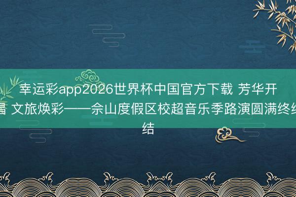 幸运彩app2026世界杯中国官方下载 芳华开唱 文旅焕彩——佘山度假区校超音乐季路演圆满终结