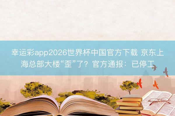 幸运彩app2026世界杯中国官方下载 京东上海总部大楼“歪”了？官方通报：已停工