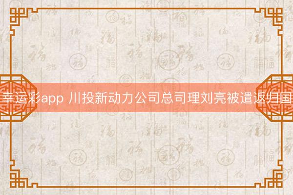 幸运彩app 川投新动力公司总司理刘亮被遣返归国