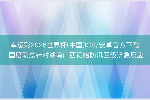 幸运彩2026世界杯(中国)IOS/安卓官方下载 国度防总针对湖南广西初始防汛四级济急反应