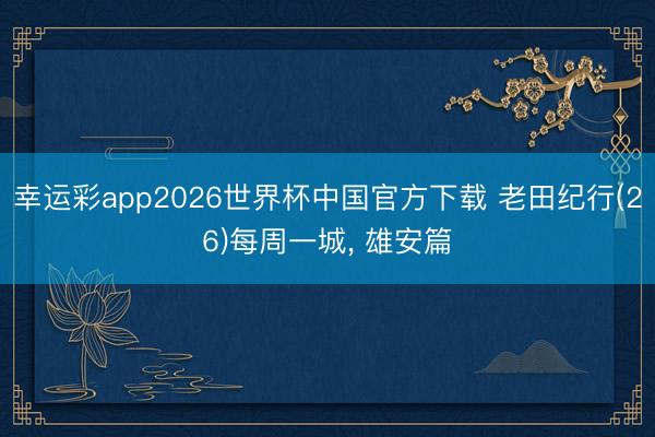 幸运彩app2026世界杯中国官方下载 老田纪行(26)每周一城， 雄安篇