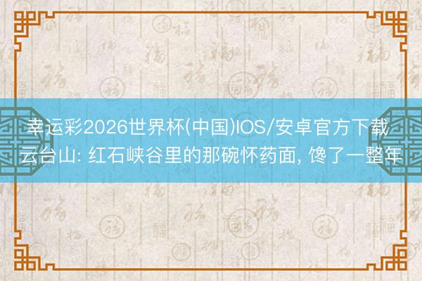 幸运彩2026世界杯(中国)IOS/安卓官方下载 云台山: 红石峡谷里的那碗怀药面， 馋了一整年