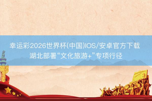 幸运彩2026世界杯(中国)IOS/安卓官方下载 湖北部署“文化旅游+”专项行径