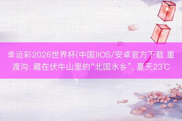 幸运彩2026世界杯(中国)IOS/安卓官方下载 重渡沟: 藏在伏牛山里的“北国水乡”， 夏天23℃