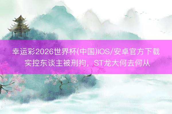 幸运彩2026世界杯(中国)IOS/安卓官方下载 实控东谈主被刑拘，ST龙大何去何从
