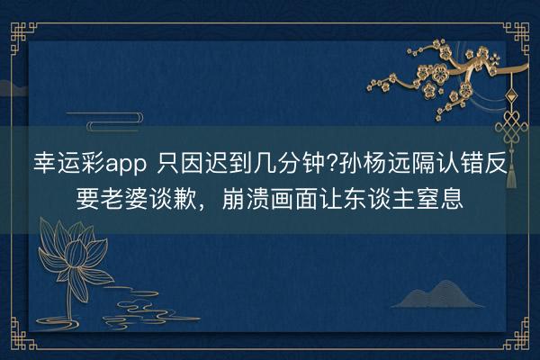 幸运彩app 只因迟到几分钟?孙杨远隔认错反要老婆谈歉，崩溃画面让东谈主窒息