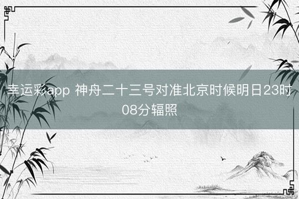 幸运彩app 神舟二十三号对准北京时候明日23时08分辐照