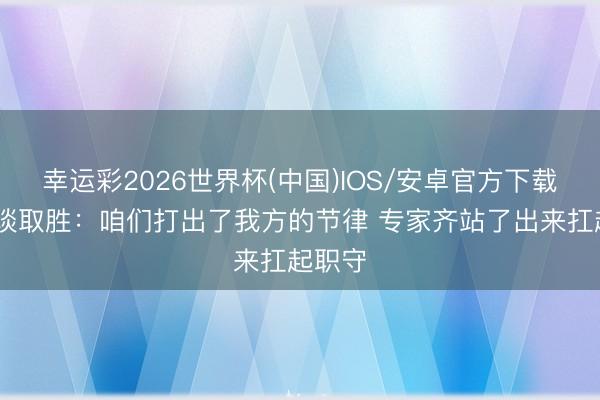 幸运彩2026世界杯(中国)IOS/安卓官方下载 瓦兰谈取胜：咱们打出了我方的节律 专家齐站了出来扛起职守