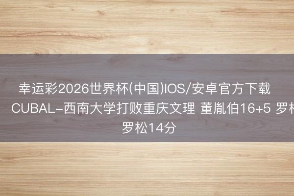 幸运彩2026世界杯(中国)IOS/安卓官方下载 🏀CUBAL-西南大学打败重庆文理 董胤伯16+5 罗松14分
