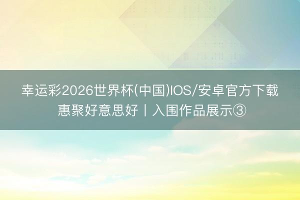幸运彩2026世界杯(中国)IOS/安卓官方下载 惠聚好意思好丨入围作品展示③