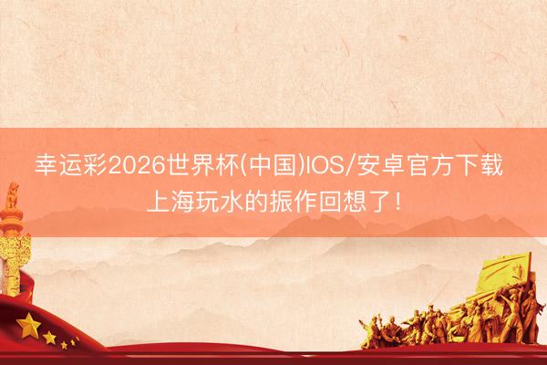 幸运彩2026世界杯(中国)IOS/安卓官方下载 上海玩水的振作回想了！