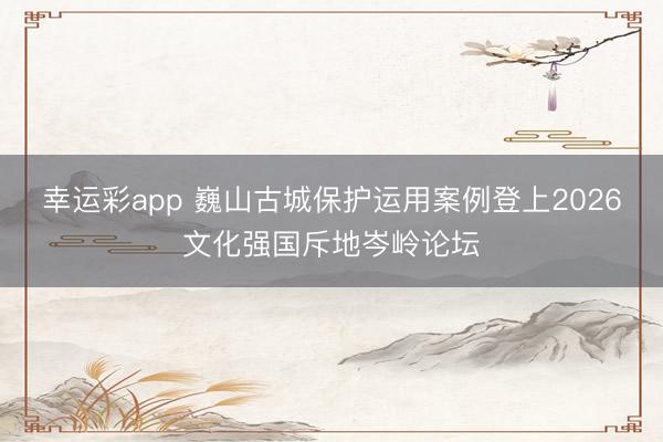 幸运彩app 巍山古城保护运用案例登上2026文化强国斥地岑岭论坛
