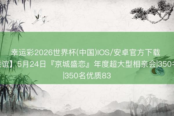 幸运彩2026世界杯(中国)IOS/安卓官方下载 【室内联谊】5月24日『京城盛恋』年度超大型相亲会|350名优质83