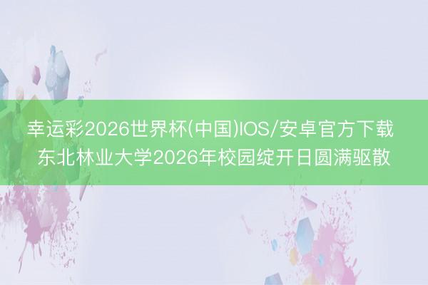 幸运彩2026世界杯(中国)IOS/安卓官方下载 东北林业大学2026年校园绽开日圆满驱散