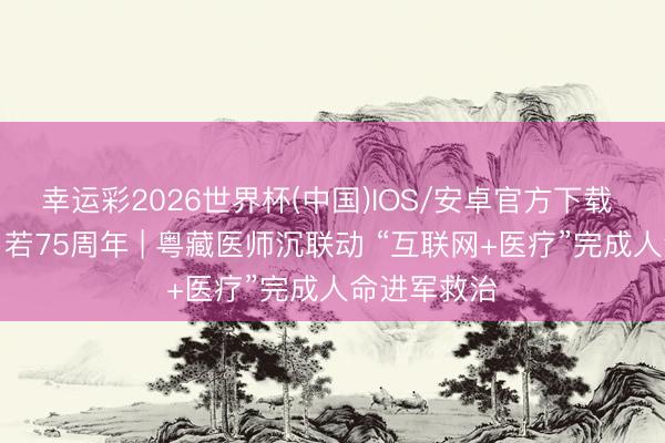 幸运彩2026世界杯(中国)IOS/安卓官方下载 西藏和平自若75周年 | 粤藏医师沉联动 “互联网+医疗”完成人命进军救治