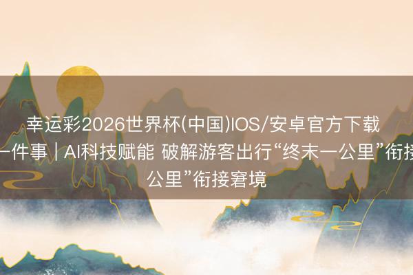 幸运彩2026世界杯(中国)IOS/安卓官方下载 民生一件事 | AI科技赋能 破解游客出行“终末一公里”衔接窘境