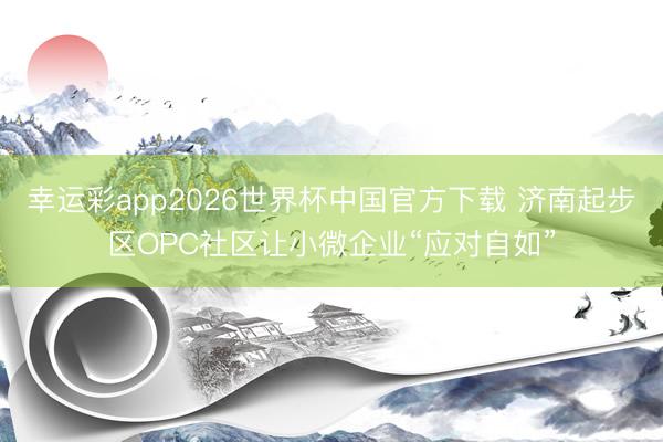 幸运彩app2026世界杯中国官方下载 济南起步区OPC社区让小微企业“应对自如”