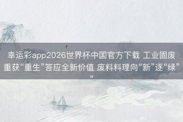 幸运彩app2026世界杯中国官方下载 工业固废重获“重生”答应全新价值 废料料理向“新”逐“绿”