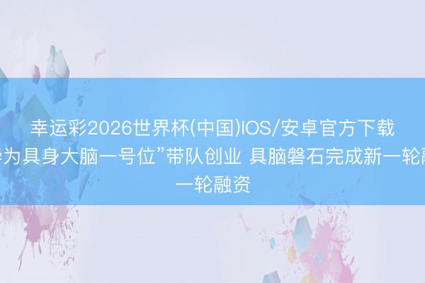 幸运彩2026世界杯(中国)IOS/安卓官方下载 “华为具身大脑一号位”带队创业 具脑磐石完成新一轮融资