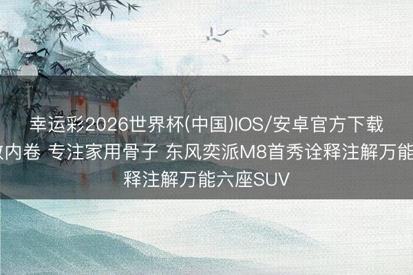 幸运彩2026世界杯(中国)IOS/安卓官方下载 不玩参数内卷 专注家用骨子 东风奕派M8首秀诠释注解万能六座SUV