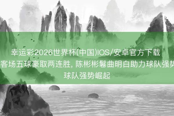 幸运彩2026世界杯(中国)IOS/安卓官方下载 5-0， 客场五球豪取两连胜， 陈彬彬鬈曲明白助力球队强势崛起