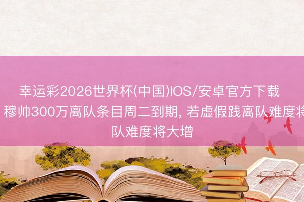 幸运彩2026世界杯(中国)IOS/安卓官方下载 马卡: 穆帅300万离队条目周二到期， 若虚假践离队难度将大增