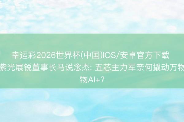 幸运彩2026世界杯(中国)IOS/安卓官方下载 对话紫光展锐董事长马说念杰: 五芯主力军奈何撬动万物AI+?