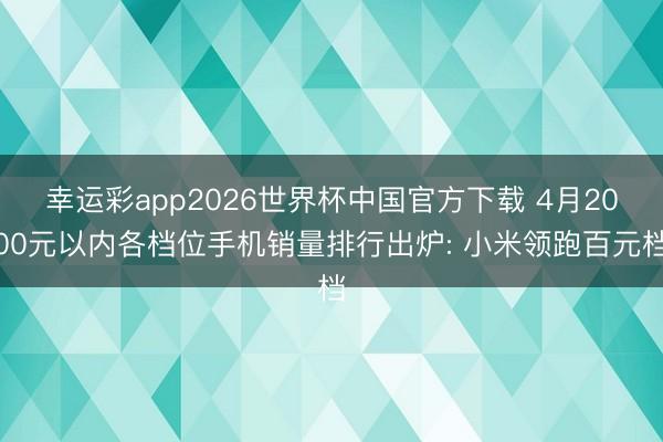 幸运彩app2026世界杯中国官方下载 4月2000元以内各档位手机销量排行出炉: 小米领跑百元档