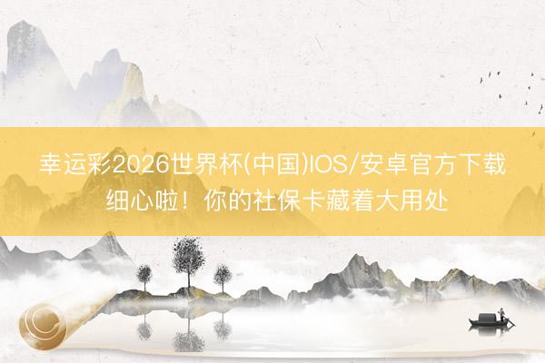 幸运彩2026世界杯(中国)IOS/安卓官方下载 细心啦！你的社保卡藏着大用处