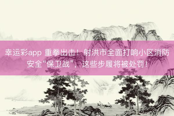 幸运彩app 重拳出击!射洪市全面打响小区消防安全“保卫战”,这些步履将被处罚!