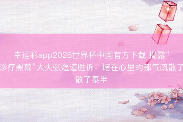 幸运彩app2026世界杯中国官方下载 揭露“肿瘤诊疗黑幕”大夫张煜道胜诉:堵在心里的郁气疏散了泰半