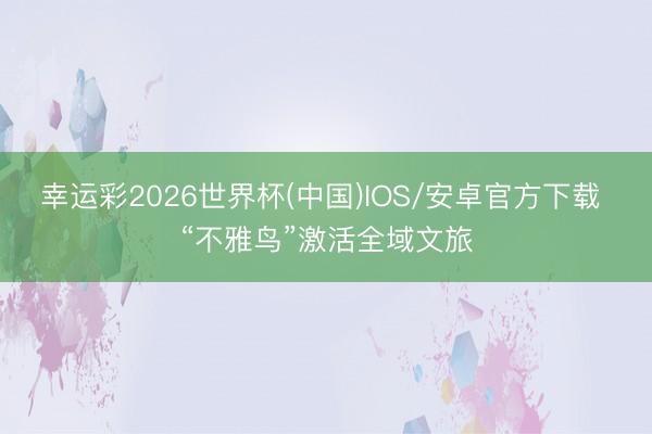 幸运彩2026世界杯(中国)IOS/安卓官方下载 “不雅鸟”激活全域文旅