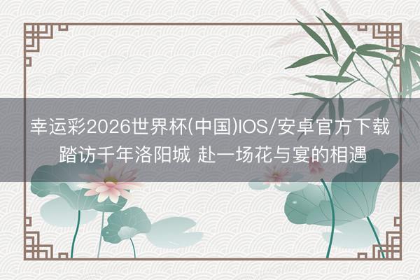 幸运彩2026世界杯(中国)IOS/安卓官方下载 踏访千年洛阳城 赴一场花与宴的相遇