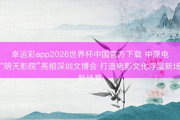 幸运彩app2026世界杯中国官方下载 中原电影“明天影院”亮相深圳文博会 打造电影文化浮滥新场景