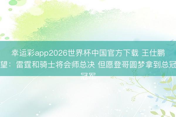 幸运彩app2026世界杯中国官方下载 王仕鹏展望:雷霆和骑士将会师总决 但愿登哥圆梦拿到总冠军