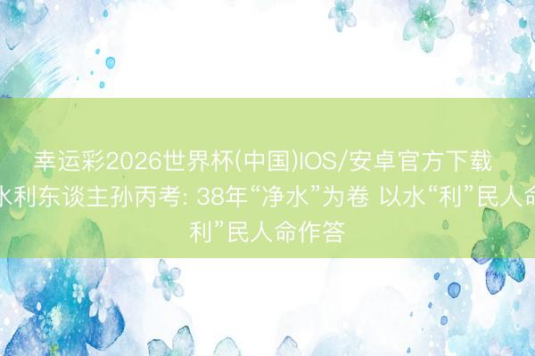 幸运彩2026世界杯(中国)IOS/安卓官方下载 青岛水利东谈主孙丙考: 38年“净水”为卷 以水“利”民人命作答
