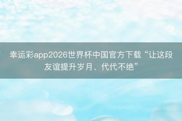 幸运彩app2026世界杯中国官方下载 “让这段友谊提升岁月、代代不绝”